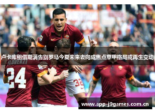 卢卡库租借期满告别罗马今夏未来去向成焦点意甲格局或再生变动 卢卡库租借期满告别罗马今夏未来去向成焦点意甲格局或再生变动